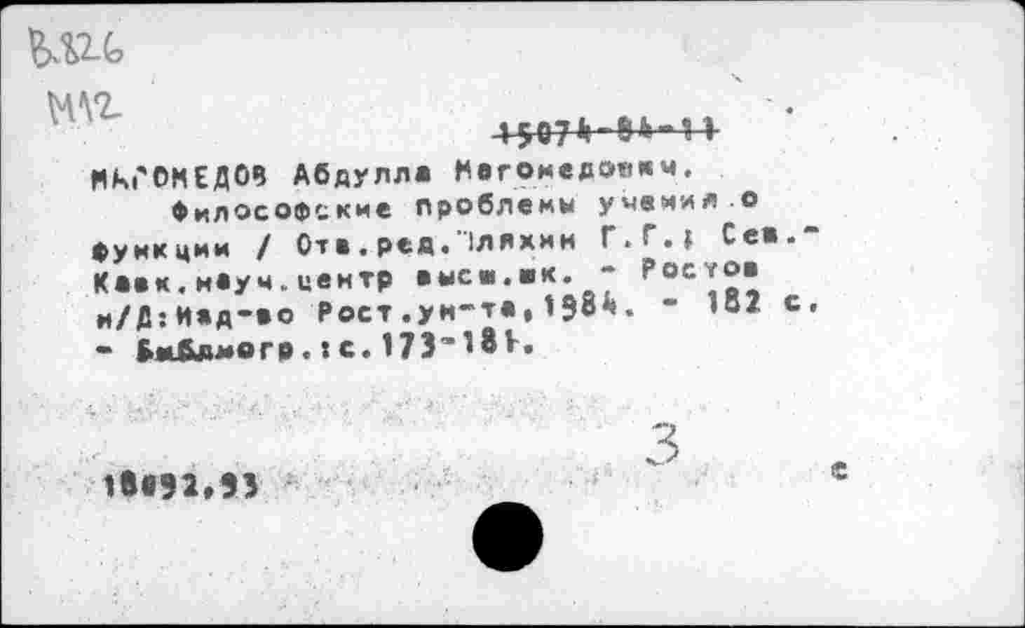 ﻿мг
4?07|1-8Ь“1I
МАГОМЕДОВ Абдулла Нагомедо«*м.
Философские проблемы учения о функции / Отв. ред."1ляхмн Г.Г.» Сев.-Кавк.наум.центр выси.ак. - Рос*°" и/Д:Иад-ео Рост.ун-та,19с*. - 1В2 с, - Вмбдмогр. :с. 17Э'18Ь
3
1е«92»ЭЗ
е